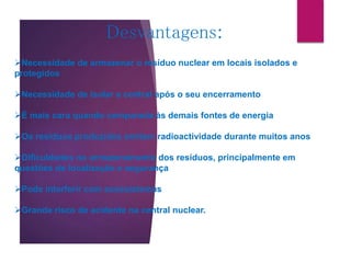Desvantagens:
Necessidade de armazenar o resíduo nuclear em locais isolados e
protegidos
Necessidade de isolar a central após o seu encerramento
É mais cara quando comparada às demais fontes de energia
Os resíduos produzidos emitem radioactividade durante muitos anos
Dificuldades no armazenamento dos resíduos, principalmente em
questões de localização e segurança
Pode interferir com ecossistemas
Grande risco de acidente na central nuclear.
 