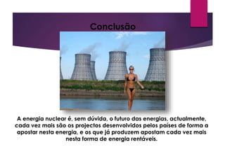 Conclusão
A energia nuclear é, sem dúvida, o futuro das energias, actualmente,
cada vez mais são os projectos desenvolvidos pelos países de forma a
apostar nesta energia, e os que já produzem apostam cada vez mais
nesta forma de energia rentáveis.
 