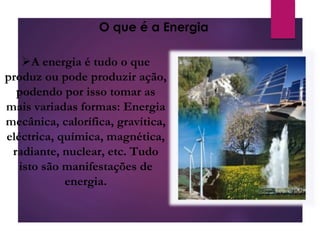 A energia é tudo o que
produz ou pode produzir ação,
podendo por isso tomar as
mais variadas formas: Energia
mecânica, calorífica, gravítica,
eléctrica, química, magnética,
radiante, nuclear, etc. Tudo
isto são manifestações de
energia.
O que é a Energia
 