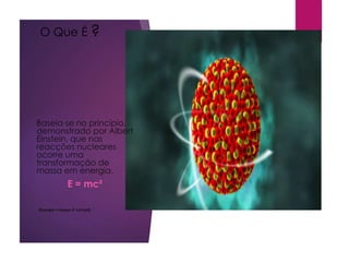 O Que É ?
Baseia-se no princípio,
demonstrado por Albert
Einstein, que nas
reacções nucleares
ocorre uma
transformação de
massa em energia.
E = mc²
(Energia = massa X vel.luz2)
 
