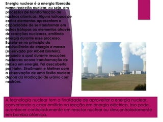 Energia Nuclear
Energia nuclear é a energia liberada
numa reacção nuclear, ou seja, em
processos de transformação de
núcleos atómicos. Alguns isótopos de
certos elementos apresentam a
capacidade de se transformar em
outros isótopos ou elementos através
de reacções nucleares, emitindo
energia durante esse processo.
Baseia-se no princípio da
equivalência de energia e massa
(observado por Albert Einstein),
segundo a qual durante reacções
nucleares ocorre transformação de
massa em energia. Foi descoberta
por Hahn, Straßmann e Meitner com
a observação de uma fissão nuclear
depois da irradiação de urânio com
neutrões.
A tecnologia nuclear tem a finalidade de aproveitar a energia nuclear,
convertendo o calor emitido na reação em energia eléctrica. Isso pode
acontecer controladamente em reactor nuclear ou descontroladamente
em bomba atómica.
 