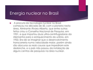 Energia nuclear no Brasil
 A procura da tecnologia nuclear no Brasil
começou na década de 50, com o pioneiro nesta
área, Almirante Álvaro Alberto, que entre outros
feitos criou o Conselho Nacional de Pesquisa, em
1951, e que importou duas ultra-centrifugadoras da
Alemanha para o enriquecimento do urânio, em
1953. Era de se imaginar que o desenvolvimento
transcorreria numa velocidade maior, porém ainda
são obscuras as reais causas que impediram este
deslanche, e o país não passou da instalação de
alguns centros de pesquisas na área nuclear.
 
