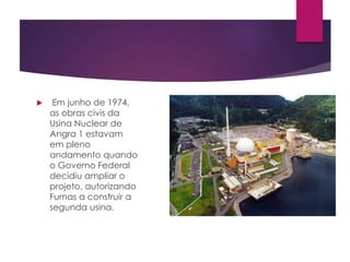  Em junho de 1974,
as obras civis da
Usina Nuclear de
Angra 1 estavam
em pleno
andamento quando
o Governo Federal
decidiu ampliar o
projeto, autorizando
Furnas a construir a
segunda usina.
 