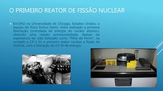 O PRIMEIRO REATOR DE FISSÃO NUCLEAR
 Em1942 na Universidade de Chicago, Estados Unidos, a
equipa do físico Enrico Fermi, tinha realizado a primeira
libertação controlada de energia do núcleo atómico,
obtendo uma reação autossustentada. Apesar da
experiencia ter sido batizado como “Pilha de Fermi”, na
verdade o CP-1 foi o primeiro reator nuclear a fissão da
história, com a liberação de 0,5 W de energia.
 