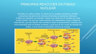 Na fissão (ou cisão) nuclear, um átomo de um qualquer elemento é dividido,
produzindo dois átomos de menores dimensões de elementos diferentes.
A fissão de urânio235, por exemplo, liberta uma média de 2,5 neutrões por cada
núcleo dividido. Por sua vez, estes neutrões vão rapidamente causar a fissão de
mais átomos, que irão libertar mais neutrões e assim sucessivamente, iniciando uma
auto-sustentada série de fissões nucleares, à qual que se dá o nome de reacção em
cadeia, a qual resulta na libertação contínua de energia.
PRINCIPAIS REACCOES DA FISSAO
NUCLEAR
 