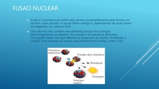 FUSAO NUCLEAR
 Fusão é o processo de colidir dois átomos propositalmente para formar um
terceiro, mais pesado. A reação libera energia e, dependendo de quais forem
os reagentes, um nêutron livre.
 Dois átomos não colidem naturalmente porque seus campos
eletromagnéticos se repelem. Só pressão e temperatura altíssimas
conseguem fazer com que elétrons se dispersem do núcleo, facilitando a
colisão. Esse processo só ocorre naturalmente em estrelas, como o Sol.
 
