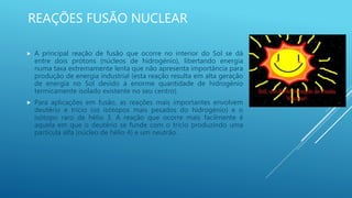 REAÇÕES FUSÃO NUCLEAR
 A principal reação de fusão que ocorre no interior do Sol se dá
entre dois prótons (núcleos de hidrogénio), libertando energia
numa taxa extremamente lenta que não apresenta importância para
produção de energia industrial (esta reação resulta em alta geração
de energia no Sol devido à enorme quantidade de hidrogénio
termicamente isolado existente no seu centro).
 Para aplicações em fusão, as reações mais importantes envolvem
deutério e trício (os isótopos mais pesados do hidrogénio) e o
isótopo raro de hélio 3. A reação que ocorre mais facilmente é
aquela em que o deutério se funde com o trício produzindo uma
partícula alfa (núcleo de hélio 4) e um neutrão.
 