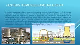 CENTRAIS TERMONUCLEARES NA EUROPA
As centrais nucleares produzem, atualmente, cerca de um terço da eletricidade e 14 % da energia
consumida na UE. A energia nuclear é uma alternativa de baixas emissões de carbono quando
comparada com os combustíveis fósseis e representa um componente essencial do cabaz
energético de muitos Estados-Membros. No entanto, na sequência do desastre de Chernobil em
1986 e da catástrofe nuclear de Fucuxima, no Japão, em 2011, a energia nuclear tornou-se muito
controversa. A decisão da Alemanha de abandonar progressivamente a energia nuclear até 2020 e o
encerramento temporário de dois reatores belgas, após a descoberta de fissuras nas suas cubas,
aumentaram a pressão para o abandono da energia nuclear na Europa.
 