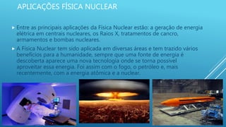 APLICAÇÕES FÍSICA NUCLEAR
 Entre as principais aplicações da Física Nuclear estão: a geração de energia
elétrica em centrais nucleares, os Raios X, tratamentos de cancro,
armamentos e bombas nucleares.
 A Física Nuclear tem sido aplicada em diversas áreas e tem trazido vários
benefícios para a humanidade, sempre que uma fonte de energia é
descoberta aparece uma nova tecnologia onde se torna possível
aproveitar essa energia. Foi assim com o fogo, o petróleo e, mais
recentemente, com a energia atômica e a nuclear.
 