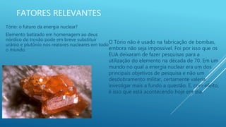 FATORES RELEVANTES
Tório: o futuro da energia nuclear?
Elemento batizado em homenagem ao deus
nórdico do trovão pode em breve substituir
urânio e plutônio nos reatores nucleares em todo
o mundo.
O Tório não é usado na fabricação de bombas,
embora não seja impossível. Foi por isso que os
EUA deixaram de fazer pesquisas para a
utilização do elemento na década de 70. Em um
mundo no qual a energia nuclear era um dos
principais objetivos de pesquisa e não um
desdobramento militar, certamente valeria
investigar mais a fundo a questão. E, com efeito,
é isso que está acontecendo hoje em dia.
 