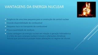 VANTAGENS DA ENERGIA NUCLEAR
 Exigência de uma área pequena para a construção de central nuclear
 Grande disponibilidade de combustível
 Pequeno risco no transporte do combustível
 Pouca quantidade de resíduos
 Outra vantagem da energia nuclear em relação à geração hidroelétrica
é o fato de que a energia nuclear é imune à alterações climáticas
futuras que porventura possam trazer alterações no regime de chuvas.
 