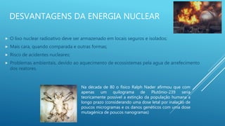 DESVANTAGENS DA ENERGIA NUCLEAR
 O lixo nuclear radioativo deve ser armazenado em locais seguros e isolados;
 Mais cara, quando comparada e outras formas;
 Risco de acidentes nucleares;
 Problemas ambientais, devido ao aquecimento de ecossistemas pela agua de arrefecimento
dos reatores.
Na década de 80 o físico Ralph Nader afirmou que com
apenas um quilograma de Plutônio-239 seria
teoricamente possível a extinção da população humana a
longo prazo (considerando uma dose letal por inalação de
poucos microgramas e os danos genéticos com uma dose
mutagénica de poucos nanogramas)
 