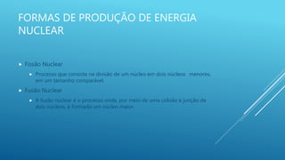 FORMAS DE PRODUÇÃO DE ENERGIA
NUCLEAR
 Fissão Nuclear
 Processo que consiste na divisão de um núcleo em dois núcleos menores,
em um tamanho comparável.
 Fusão Nuclear
 A fusão nuclear é o processo onde, por meio de uma colisão e junção de
dois núcleos, é formado um núcleo maior.
 