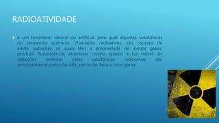 RADIOATIVIDADE
 é um fenómeno natural ou artificial, pelo qual algumas substâncias
ou elementos químicos, chamados radioativos, são capazes de
emitir radiações, as quais têm a propriedade de ionizar gases,
produzir fluorescência, atravessar corpos opacos à luz visível. As
radiações emitidas pelas substâncias radioativas são
principalmente partículas alfa, partículas beta e raios gama.
 
