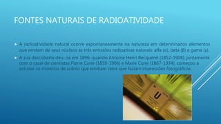 FONTES NATURAIS DE RADIOATIVIDADE
 A radioatividade natural ocorre espontaneamente na natureza em determinados elementos
que emitem de seus núcleos as três emissões radioativas naturais: alfa (α), beta (β) e gama (γ).
 A sua descoberta deu- se em 1896, quando Antoine Henri Becquerel (1852-1908), juntamente
com o casal de cientistas Pierre Curie (1859-1906) e Marie Curie (1867-1934), começou a
estudar os minérios de urânio que emitiam raios que faziam impressões fotográficas.
 