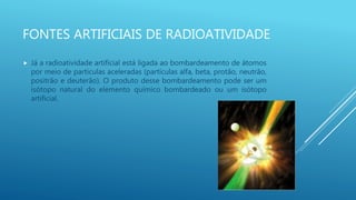 FONTES ARTIFICIAIS DE RADIOATIVIDADE
 Já a radioatividade artificial está ligada ao bombardeamento de átomos
por meio de partículas aceleradas (partículas alfa, beta, protão, neutrão,
positrão e deuterão). O produto desse bombardeamento pode ser um
isótopo natural do elemento químico bombardeado ou um isótopo
artificial.
 