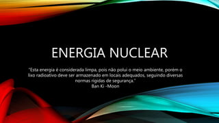ENERGIA NUCLEAR
“Esta energia é considerada limpa, pois não polui o meio ambiente, porém o
lixo radioativo deve ser armazenado em locais adequados, seguindo diversas
normas rígidas de segurança.”
Ban Ki -Moon
 