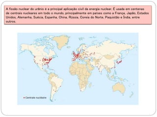 A fissão nuclear do urânio é a principal aplicação civil da energia nuclear. É usada em centenas
de centrais nucleares em todo o mundo, principalmente em países como a França, Japão, Estados
Unidos, Alemanha, Suécia, Espanha, China, Rússia, Coreia do Norte, Paquistão e Índia, entre
outros.
 