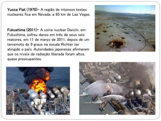 Yucca Flat (1970)- A região de intensos testes
nucleares fica em Nevada, a 65 km de Las Vegas.
Fukushima (2011)- A usina nuclear Daiichi, em
Fukushima, sofreu danos em três de seus seis
reatores, em 11 de março de 2011, depois de um
terremoto de 9 graus na escala Richter ter
atingido o país. Autoridades japonesas afirmaram
que os níveis de radiação liberada foram altos,
quase preocupantes.
 