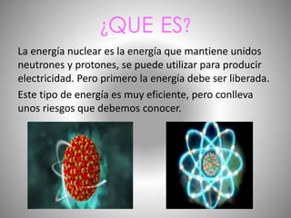 ¿QUE ES?
La energía nuclear es la energía que mantiene unidos
neutrones y protones, se puede utilizar para producir
electricidad. Pero primero la energía debe ser liberada.
Este tipo de energía es muy eficiente, pero conlleva
unos riesgos que debemos conocer.
 
