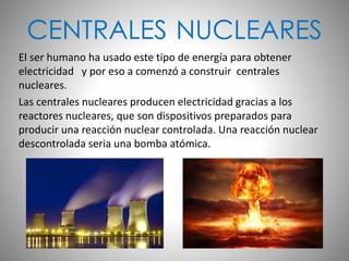 CENTRALES NUCLEARES
El ser humano ha usado este tipo de energía para obtener
electricidad y por eso a comenzó a construir centrales
nucleares.
Las centrales nucleares producen electricidad gracias a los
reactores nucleares, que son dispositivos preparados para
producir una reacción nuclear controlada. Una reacción nuclear
descontrolada seria una bomba atómica.
 