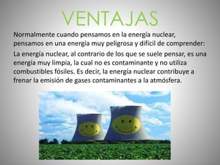 VENTAJAS
Normalmente cuando pensamos en la energía nuclear,
pensamos en una energía muy peligrosa y difícil de comprender:
La energía nuclear, al contrario de los que se suele pensar, es una
energía muy limpia, la cual no es contaminante y no utiliza
combustibles fósiles. Es decir, la energía nuclear contribuye a
frenar la emisión de gases contaminantes a la atmósfera.
 