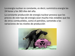 La energía nuclear es constante, es decir, suministra energía las
24 horas y los 365 días del año.
La constante producción de energía nuclear provoca que los
precios de este tipo de energía sean mucho más estables que los
de otros combustibles, como el petróleo, sometido a las
variaciones de los niveles de producción
 