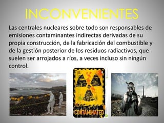 INCONVENIENTES
Las centrales nucleares sobre todo son responsables de
emisiones contaminantes indirectas derivadas de su
propia construcción, de la fabricación del combustible y
de la gestión posterior de los residuos radiactivos, que
suelen ser arrojados a ríos, a veces incluso sin ningún
control.
 
