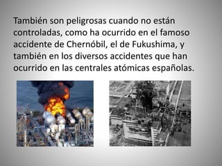 También son peligrosas cuando no están
controladas, como ha ocurrido en el famoso
accidente de Chernóbil, el de Fukushima, y
también en los diversos accidentes que han
ocurrido en las centrales atómicas españolas.
 