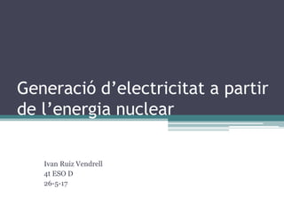 Generació d’electricitat a partir
de l’energia nuclear
Ivan Ruiz Vendrell
4t ESO D
26-5-17
 