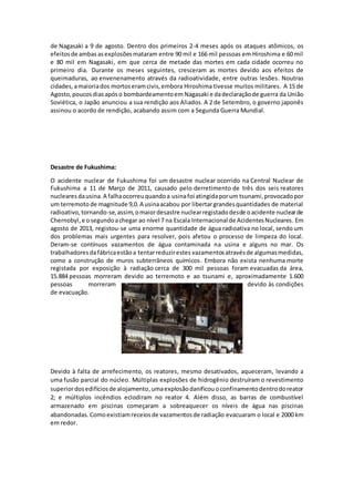 de Nagasaki a 9 de agosto. Dentro dos primeiros 2-4 meses após os ataques atômicos, os
efeitosde ambas asexplosõesmataram entre 90 mil e 166 mil pessoas em Hiroshima e 60 mil
e 80 mil em Nagasaki, em que cerca de metade das mortes em cada cidade ocorreu no
primeiro dia. Durante os meses seguintes, cresceram as mortes devido aos efeitos de
queimaduras, ao envenenamento através da radioatividade, entre outras lesões. Noutras
cidades,amaioriados mortoseramcivis,embora Hiroshima tivesse muitos militares. A 15 de
Agosto,poucosdias apóso bombardeamentoem Nagasaki e dadeclaraçãode guerra da União
Soviética, o Japão anunciou a sua rendição aos Aliados. A 2 de Setembro, o governo japonês
assinou o acordo de rendição, acabando assim com a Segunda Guerra Mundial.
Desastre de Fukushima:
O acidente nuclear de Fukushima foi um desastre nuclear ocorrido na Central Nuclear de
Fukushima a 11 de Março de 2011, causado pelo derretimento de três dos seis reatores
nucleares dausina. A falhaocorreuquandoa usinafoi atingidaporum tsunami,provocadopor
um terremoto de magnitude 9,0. A usinaacabou por libertargrandesquantidades de material
radioativo, tornando-se,assim,omaiordesastre nuclearregistadodesde oacidente nuclearde
Chernobyl,e osegundoachegar ao nível 7 na Escala Internacional de AcidentesNucleares. Em
agosto de 2013, registou-se uma enorme quantidade de água radioativa no local, sendo um
dos problemas mais urgentes para resolver, pois afetou o processo de limpeza do local.
Deram-se contínuos vazamentos de água contaminada na usina e alguns no mar. Os
trabalhadoresdafábricaestãoa tentarreduzirestes vazamentosatravésde algumasmedidas,
como a construção de muros subterrâneos químicos. Embora não exista nenhuma morte
registada por exposição à radiação cerca de 300 mil pessoas foram evacuadas da área,
15.884 pessoas morreram devido ao terremoto e ao tsunami e, aproximadamente 1.600
pessoas morreram devido às condições
de evacuação.
Devido à falta de arrefecimento, os reatores, mesmo desativados, aqueceram, levando a
uma fusão parcial do núcleo. Múltiplas explosões de hidrogênio destruíram o revestimento
superiordosedifíciosde alojamento,umaexplosãodanificouoconfinamentodentrodoreator
2; e múltiplos incêndios eclodiram no reator 4. Além disso, as barras de combustível
armazenado em piscinas começaram a sobreaquecer os níveis de água nas piscinas
abandonadas. Comoexistiamreceiosde vazamentosde radiação evacuaram o local e 2000 km
em redor.
 
