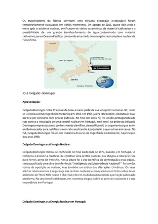 Os trabalhadores da fábrica sofreram uma elevada exposição à radiação e foram
temporariamente evacuados em vários momentos. Em agosto de 2013, quase dois anos e
meio após o acidente nuclear, verificaram-se vários vazamentos de material radioativo e a
possibilidade de um grande transbordamento de água contaminada com material
radioativo parao OceanoPacífico,colocandoemestadode emergênciaocomplexonuclearde
Fukushima.
José Delgado Domingos
Apresentação:
DelgadoDomingostinha79 anose dedicouamaior parte da sua vida profissional ao IST, onde
se licenciou comoengenheiromecânicoem 1959. Em 1965 já eracatedrático,estatuto ao qual
acedeu por concurso com provas públicas. No final dos anos 70, foi um dos protagonistas da
luta contra a instalação de uma central nuclear em Portugal, em Ferrel. Ao protesto Delgado
Domingosemprestouoseuconhecimentocientífico,descodificando os argumentos que eram
entãoinvocadospara justificar a central e explicando à população o que estava em causa. No
IST, DelgadoDomingosfoi umdoscriadoresdocurso de EngenhariadoAmbiente,noprincípio
dos anos 1990.
Delgado Domingos e a Energia Nuclear:
DelgadoDomingostornou-se conhecido no final da década de 1970, quando, em Portugal, se
começou a discutir a hipótese de construir uma central nuclear, que chegou a estar prevista
para Ferrel, perto de Peniche. Nessa altura foi a voz científica da contestação a essa opção,
tendopublicadoumaobrade referência:“InteligênciaouSubserviênciaNacional?”.Foi umdos
rostos da oposição ao nuclear, mas também um crítico das alterações climáticas. Os seus
alertas relativamente à segurança das centrais nucleares começaram a ser feitos antes de os
acidentesde Three Mile Islande Chernobylteremmudadoradicalmente aperceçãopúblicado
problema. Noseusite oficial discute,eminúmerosartigos, sobre as centrais nucleares e a sua
importância em Portugal.
Delgado Domingos e a Energia Nuclear em Portugal:
 