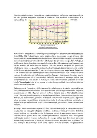 O ProblemadaEnergiaemPortugal é que estaé muitobaixae ineficiente, e existe a ausência
de uma politica energética coerente e sustentada que estimule a concorrência e a
transparência do mercado.
A intensidade energética da economia portuguesa degradou-se continuamente desde 1970.
Entre 1992 e 2002 Portugal teve o maior crescimento no consumo de energia primária e de
energiaeléctricapercapitanaEuropa. Quantomaioré a intensidadeenergéticadasatividades
económicas maior a sua vulnerabilidade à flutuação dos preços da energia. Para Portugal, o
problemadoabastecimentoemcombustíveisfosseisnãoreside nasuaeventual escassez,mas
sim na ausência de meios para os adquirir. Com uma situação tão grave no que toca à
eficiêncianousoda energia,sófazsentidodiscutira introdução da energia nuclear no âmbito
global de uma politicaenergética. O não cumprimento das metas do protocolo de Quioto (dá-
se um aumento do custo da energia com a aplicação deste Protocolo e um sobrecusto com o
mercadodo carbono) levaà ineficiênciaenergética.Resolvereste problema é resolver aquele
de modo muito mais eficaz e sustentável. Defender, em Portugal, a energia nuclear para
cumprir Quioto ou para reduzir as multas por excesso de emissão de gases com efeito de
estufa “é uma ilusão”, não só por ignorar os custos de oportunidade como pelos problemas
que pode criar e/ou agravar.
Dado o atraso de Portugal na eficiência energética relativamente às médias comunitárias, os
seusganhosseriambemsuperiores.Muitasdasmedidas aplicadas já constavam de propostas
apresentadas em 1983 e figuram também no Plano Nacional para as Alterações Climáticas
(PNAC).Exemplodissoé que aco-geraçãonãofoi permitidaemPortugal até meados dos anos
80 e que, só recentemente, por força de diretivas comunitárias, foi promulgada a legislação
sobre a energia nos edifícios e energias renováveis. A cultura económica, tecnológica e
empresarial que defendeu tal status continua em vigor, para mal da saúde da economia
nacional.
A energia elétrica representa apenas 20 % do consumo energético, e a energia nuclear só
serve para a sua produção. Esta pode ser obtida a partir do petróleo, proveniente de todo o
mundo, residual em Portugal e em vias de desaparecimento. A segurança do abastecimento
será tanto maior quanto maior for a percentagem de fontes endógenas. Para a produção de
eletricidade existem recursos suficientes de energia eólica, que deveria de ser mais
aproveitada(Parasatisfazeras oscilações diárias do consumo tem de recorrer a centrais a gás
ou a barragens de acumulação assim como a eólica). O maior problema energético são os
Evolução da Intensidade
Energética da Economia na EU15
 