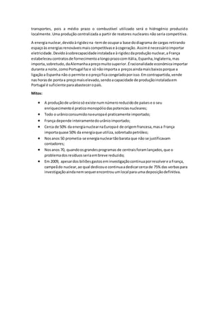 transportes, pois a médio prazo o combustível utilizado será o hidrogénio produzido
localmente.Uma produção centralizada a partir de reatores nucleares não seria competitiva.
A energianuclear,devidoàrigidezna -temde ocupara base dodiagrama de cargas retirando
espaçoàs energiasrenováveismaiscompetitivase àcogeração. Assimé necessárioimportar
eletricidade. Devidoàsobrecapacidadeinstaladae à rigidezdaprodução nuclear,a França
estabeleceucontratosde fornecimentoalongoprazocomItália, Espanha,Inglaterra,mas
importa,sobretudo,daAlemanhaapreçomuitosuperior.Éracionalidade económicaimportar
durante a noite,comoPortugal faze só nãoimporta a preçosaindamaisbaixosporque a
ligaçãoa Espanha não o permite e opreçofica congeladoporisso.Emcontrapartida,vende
nas horas de pontaa preçomaiselevado,sendoa capacidade de produçãoinstaladaem
Portugal é suficiente paraabasteceropaís.
Mitos:
 A produçãode urâniosó existe numnúmeroreduzidode paísese o seu
enriquecimentoé praticomonopóliodaspotenciasnucleares;
 Todo o urânioconsumidonaeuropaé praticamente importado;
 França depende inteiramentedourânioimportado;
 Cerca de 50% da energianuclearnaEuropaé de origemfrancesa,masa França
importaquase 50% da energiaque utiliza,sobretudopetróleo;
 Nosanos 50 prometia-se energianucleartãobarata que não se justificavam
contadores;
 Nosanos 70, quandoosgrandesprogramas de centraisforamlançados,que o
problemadosresíduosseriaembreve reduzido;
 Em 2009, apesardos biliõesgastoseminvestigaçãocontinuaporresolvere a França,
campeãdo nuclear,ao qual dedicoue continuaadedicarcerca de 75% das verbaspara
investigaçãoaindanemsequerencontrouumlocal para uma deposiçãodefinitiva.
 