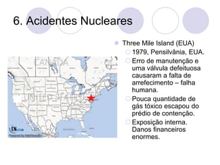 6. Acidentes Nucleares
⚫ Three Mile Island (EUA)
1979, Pensilvânia, EUA.
Erro de manutenção e
uma válvula defeituosa
causaram a falta de
arrefecimento – falha
humana.
Pouca quantidade de
gás tóxico escapou do
prédio de contenção.
Exposição interna.
Danos financeiros
enormes.
 
