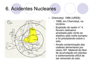 6. Acidentes Nucleares
⚫ Chernobyl, 1986 (URSS)
 1986, em Chernobyl, na
Ucrânia.
 Explosão do reator n° 4.
Nuvem radioativa
arrastada pelo vento se
alastrou pelo norte europeu
e foi precipitando sobre o
solo.
 Ampla contaminação das
cadeias alimentares por
césio-187. Material de fácil
de acumulação em plantas
e extremamente difícil de
ser removido do solo.
 