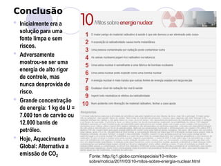 Conclusão
• Inicialmente era a
solução para uma
fonte limpa e sem
riscos.
• Adversamente
mostrou-se ser uma
energia de alto rigor
de controle, mas
nunca desprovida de
risco.
• Grande concentração
de energia: 1 kg de U =
7.000 ton de carvão ou
12.000 barris de
petróleo.
• Hoje, Aquecimento
Global: Alternativa a
emissão de CO2 Fonte: http://g1.globo.com/especiais/10-mitos-
sobre/noticia/2011/03/10-mitos-sobre-energia-nuclear.html
 