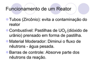 Funcionamento de um Reator
⚫Tubos (Zircônio): evita a contaminação do
reator
⚫Combustível: Pastilhas de UO2 (dióxido de
urânio) prensado em forma de pastilha.
⚫Material Moderador: Diminui o fluxo de
nêutrons - água pesada.
⚫Barras de controle: Absorve parte dos
nêutrons da reação.
 
