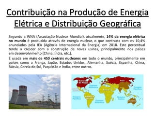 Contribuição na Produção de Energia
Elétrica e Distribuição Geográfica
Segundo a WNA (Associação Nuclear Mundial), atualmente, 14% da energia elétrica
no mundo é produzida através de energia nuclear, o que contrasta com os 10,4%
anunciados pela IEA (Agência Internacional da Energia) em 2018. Este percentual
tende a crescer com a construção de novas usinas, principalmente nos países
em desenvolvimento (China, Índia, etc.).
É usada em mais de 450 centrais nucleares em todo o mundo, principalmente em
países como a França, Japão, Estados Unidos, Alemanha, Suécia, Espanha, China,
Rússia, Coreia do Sul, Paquistão e Índia, entre outros.
 