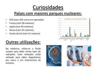 Curiosidades
Países com maiores parques nucleares:
• EUA (com 104 usinas em operação)
• França (com 58 reatores);
• Japão (com 50 reatores);
• Rússia (com 33 reatores);
• Coreia do Sul (com 21 reatores).
Outras utilizações:
Na medicina, utiliza-se a fissão
nuclear para obter certos tipos de
radiações. Estas radiações serão
utilizada para obter diagnósticos
por raio-x e em tratamentos de
tumores.
 