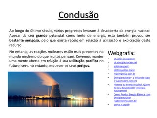 Conclusão
Webgrafia:
• pt.solar-energia.net
• pt.energia-nuclear.net
• goldenergy.pt
• eletronuclear.gov.br
• maximgroup.com.br
• Energia Nuclear – o ínicio de tudo
| Super (abril.com.br)
• História da energia nuclear. Quem
foi seu descobridor? (energia-
nuclear.net)
• Como Produz Energia Elétrica com
Energia Nuclear
(sabereletrica.com.br)
• portal.if.usp.br
Ao longo do último século, vários progressos levaram à descoberta da energia nuclear.
Apesar do seu grande potencial como fonte de energia, esta também provou ser
bastante perigosa, pelo que existe receio em relação à utilização e exploração deste
recurso.
No entanto, as reações nucleares estão mais presentes no
mundo moderno do que muitos pensam. Devemos manter
uma mente aberta em relação à sua utilização pacífica no
futuro, sem, no entanto, esquecer os seus perigos.
 