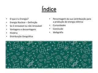 Índice
• O que é a Energia?
• Energia Nuclear – Definição
• Se é renovável ou não renovável
• Vantagens e desvantagens
• História
• Distribuição Geográfica
• Percentagem da sua contribuição para
a produção de energia elétrica
• Curiosidades
• Conclusão
• Webgrafia
 