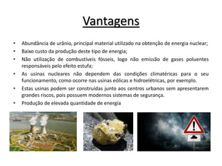 Vantagens
• Abundância de urânio, principal material utilizado na obtenção de energia nuclear;
• Baixo custo da produção deste tipo de energia;
• Não utilização de combustíveis fósseis, logo não emissão de gases poluentes
responsáveis pelo efeito estufa;
• As usinas nucleares não dependem das condições climatéricas para o seu
funcionamento, como ocorre nas usinas eólicas e hidroelétricas, por exemplo.
• Estas usinas podem ser construídas junto aos centros urbanos sem apresentarem
grandes riscos, pois possuem modernos sistemas de segurança.
• Produção de elevada quantidade de energia
 