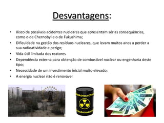 Desvantagens:
• Risco de possíveis acidentes nucleares que apresentam sérias consequências,
como o de Chernobyl e o de Fukushima;
• Dificuldade na gestão dos resíduos nucleares, que levam muitos anos a perder a
sua radioatividade e perigo;
• Vida útil limitada dos reatores
• Dependência externa para obtenção de combustível nuclear ou engenharia deste
tipo;
• Necessidade de um investimento inicial muito elevado;
• A energia nuclear não é renovável
 