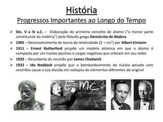 História
Progressos Importantes ao Longo do Tempo
 Séc. V a IV a.C. – Elaboração do primeiro conceito de átomo (“a menor parte
constituinte da matéria”) pelo filósofo grego Demócrito de Abdera
 1905 – Desenvolvimento da teoria da relatividade (E = mc2) por Albert Einstein
 1911 – Ernest Rutherford propõe um modelo atómico em que o átomo é
composto por um núcleo positivo e cargas negativas que orbitam em seu redor
 1932 – Descoberta do neutrão por James Chadwick
 1932 – Ida Noddack propõe que o bombardeamento do núcleo pesado com
neutrões cause a sua divisão em isótopos de elementos diferentes do original
 