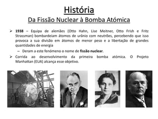 História
Da Fissão Nuclear à Bomba Atómica
 1938 – Equipa de alemães (Otto Hahn, Lise Meitner, Otto Frish e Fritz
Strassman) bombardeiam átomos de urânio com neutrões, percebendo que isso
provoca a sua divisão em átomos de menor peso e a libertação de grandes
quantidades de energia
– Deram a este fenómeno o nome de fissão nuclear.
 Corrida ao desenvolvimento da primeira bomba atómica. O Projeto
Manhattan (EUA) alcança esse objetivo.
 