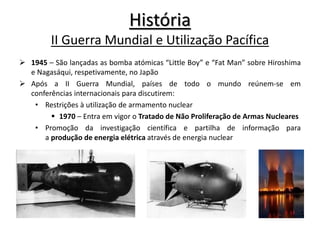  1945 – São lançadas as bomba atómicas “Little Boy” e “Fat Man” sobre Hiroshima
e Nagasáqui, respetivamente, no Japão
 Após a II Guerra Mundial, países de todo o mundo reúnem-se em
conferências internacionais para discutirem:
• Restrições à utilização de armamento nuclear
 1970 – Entra em vigor o Tratado de Não Proliferação de Armas Nucleares
• Promoção da investigação científica e partilha de informação para
a produção de energia elétrica através de energia nuclear
História
II Guerra Mundial e Utilização Pacífica
 