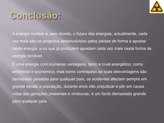 Conclusão:A energia nuclear é, sem dúvida, o futuro das energias, actualmente, cada vez mais são os projectos desenvolvidos pelos países de forma a apostar nesta energia, e os que já produzem apostam cada vez mais nesta forma de energia rentável.É uma energia com inúmeras vantagens, tanto a nível energético, como ambiental e económico, mas como contrapeso as suas desvantagens são demasiado pesadas para qualquer país, os acidentes afectam sempre em grande escala a população, durante anos irão prejudicar e pôr em causa vidas das gerações presentes e vindouras, é um fardo demasiado grande para qualquer país.