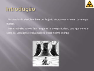 Introdução   No âmbito da disciplina Área de Projecto abordamos o tema  da energia nuclear.  Neste trabalho vamos falar “o que é” a energia nuclear, para que serve e sobre as  vantagens e desvantagens  desta mesma energia.