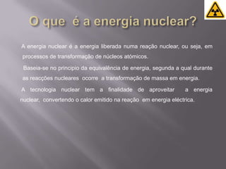 O que  é a energia nuclear?   A energia nuclear é a energia liberada numa reação nuclear, ou seja, em processos de transformação de núcleos atómicos.    Baseia-se no principio da equivalência de energia, segunda a qual durante as reacções nucleares  ocorre  a transformação de massa em energia.   A tecnologia nuclear tem a finalidade de aproveitar  a energia nuclear,  convertendo o calor emitido na reação  em energia eléctrica. 